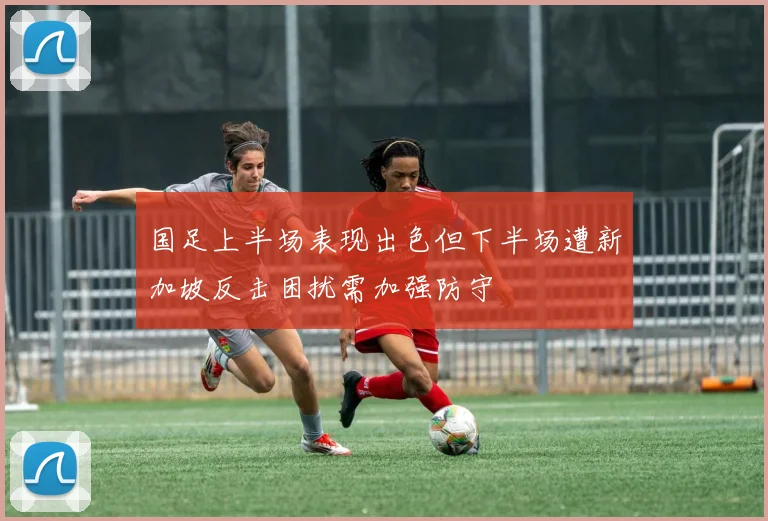 国足上半场表现出色但下半场遭新加坡反击困扰需加强防守