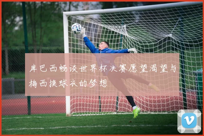 库巴西畅谈世界杯决赛愿望渴望与梅西换球衣的梦想
