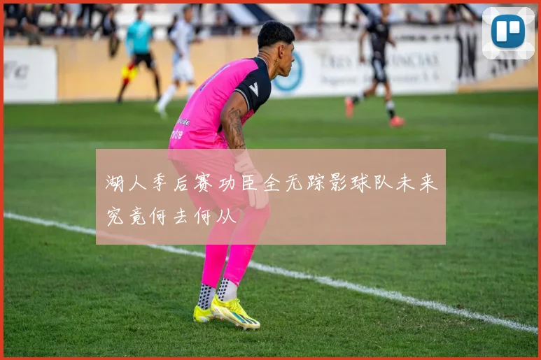 湖人季后赛功臣全无踪影球队未来究竟何去何从