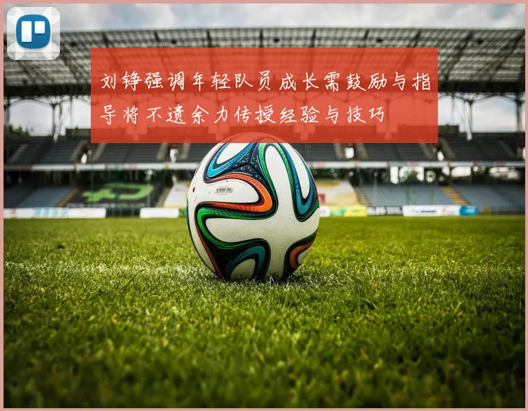 刘铮强调年轻队员成长需鼓励与指导将不遗余力传授经验与技巧