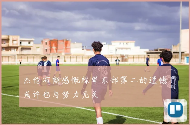 杰伦布朗感慨绿军东部第二的遗憾或许也与努力无关