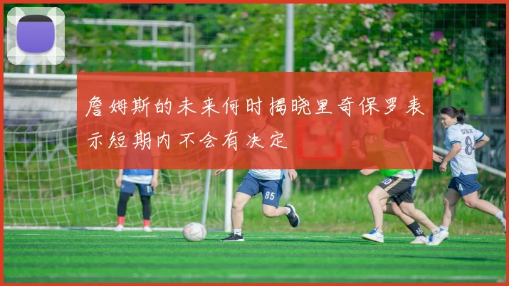 詹姆斯的未来何时揭晓里奇保罗表示短期内不会有决定