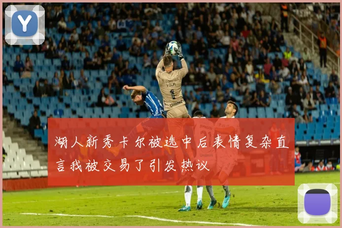 湖人新秀卡尔被选中后表情复杂直言我被交易了引发热议