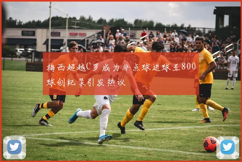 梅西超越C罗成为非点球进球王800球创纪录引发热议