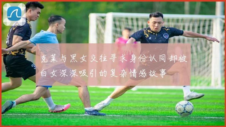 克莱与黑女交往寻求身份认同却被白女深深吸引的复杂情感故事
