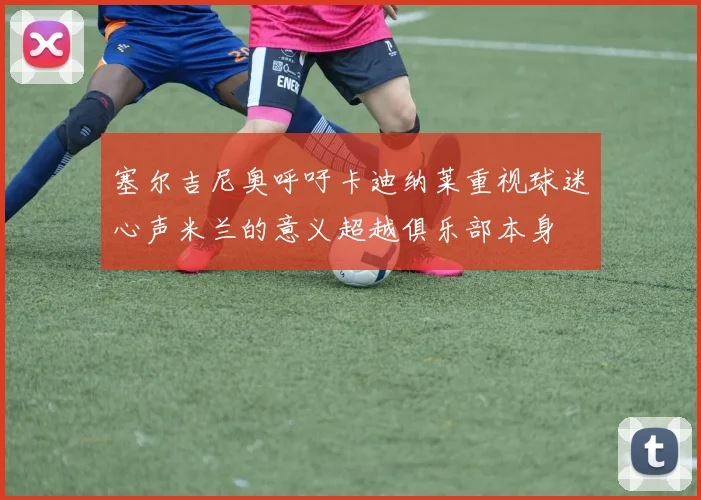 塞尔吉尼奥呼吁卡迪纳莱重视球迷心声米兰的意义超越俱乐部本身