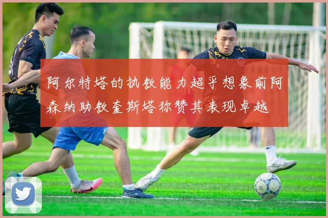 阿尔特塔的执教能力超乎想象前阿森纳助教奎斯塔称赞其表现卓越
