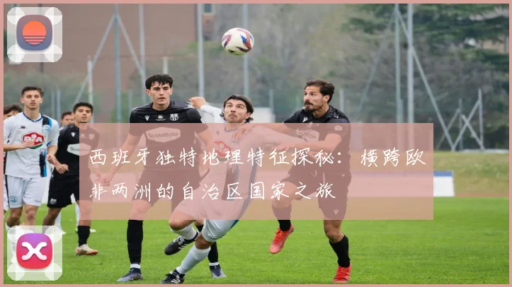 西班牙独特地理特征探秘：横跨欧非两洲的自治区国家之旅