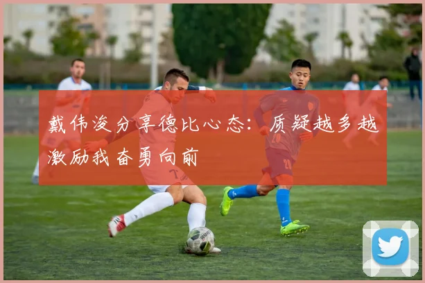 戴伟浚分享德比心态：质疑越多越激励我奋勇向前