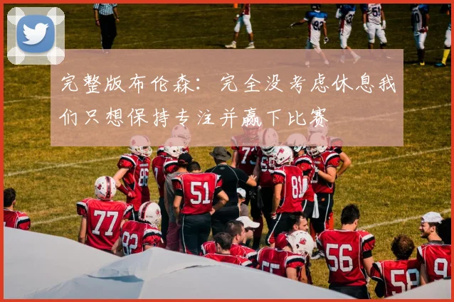 完整版布伦森：完全没考虑休息我们只想保持专注并赢下比赛