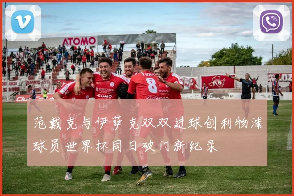 范戴克与伊萨克双双进球创利物浦球员世界杯同日破门新纪录
