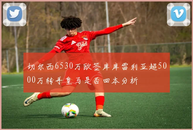 切尔西6530万欧签库库雷利亚超5000万转手皇马是否回本分析