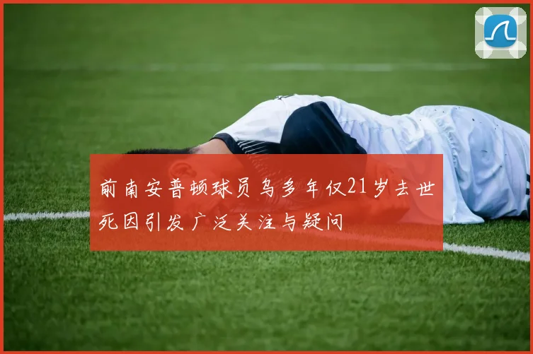前南安普顿球员乌多年仅21岁去世死因引发广泛关注与疑问