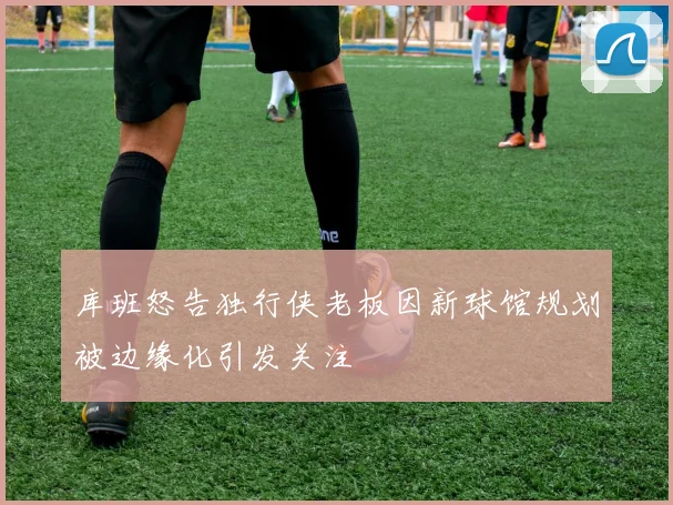 库班怒告独行侠老板因新球馆规划被边缘化引发关注