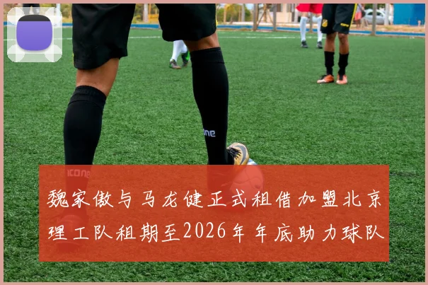 魏家傲与马龙健正式租借加盟北京理工队租期至2026年年底助力球队发展