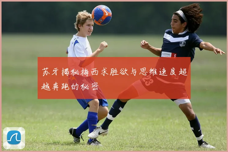 苏牙揭秘梅西求胜欲与思维速度超越奔跑的秘密