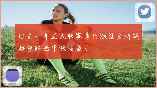 过去一年五大联赛身价涨幅分析英超领跑西甲涨幅最小