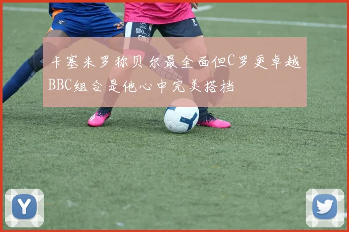 卡塞米罗称贝尔最全面但C罗更卓越BBC组合是他心中完美搭档