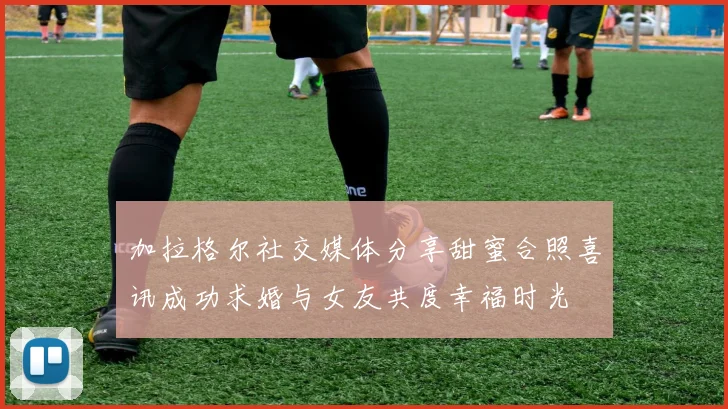 加拉格尔社交媒体分享甜蜜合照喜讯成功求婚与女友共度幸福时光