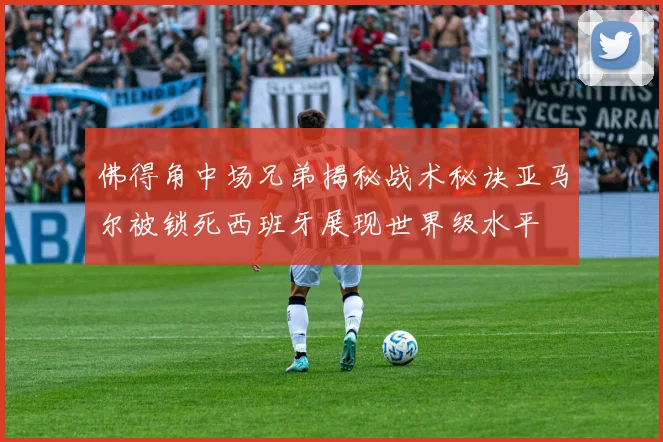 佛得角中场兄弟揭秘战术秘诀亚马尔被锁死西班牙展现世界级水平
