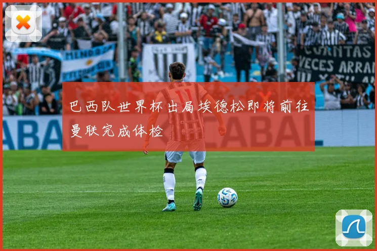 巴西队世界杯出局埃德松即将前往曼联完成体检