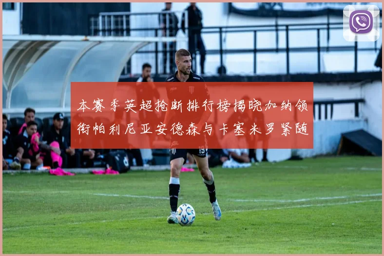 本赛季英超抢断排行榜揭晓加纳领衔帕利尼亚安德森与卡塞米罗紧随其后
