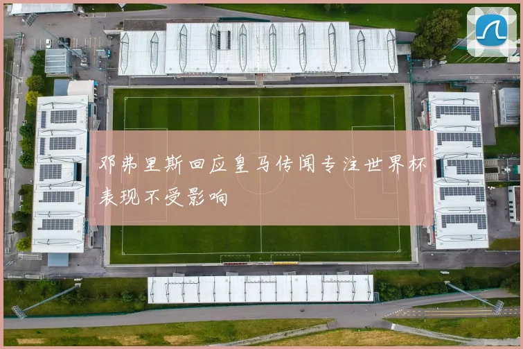 邓弗里斯回应皇马传闻专注世界杯表现不受影响