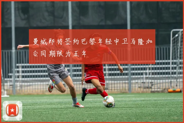 曼城即将签约巴黎年轻中卫马隆加合同期限为五年