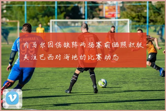 内马尔因伤缺阵两场赛前晒照积极关注巴西对海地的比赛动态