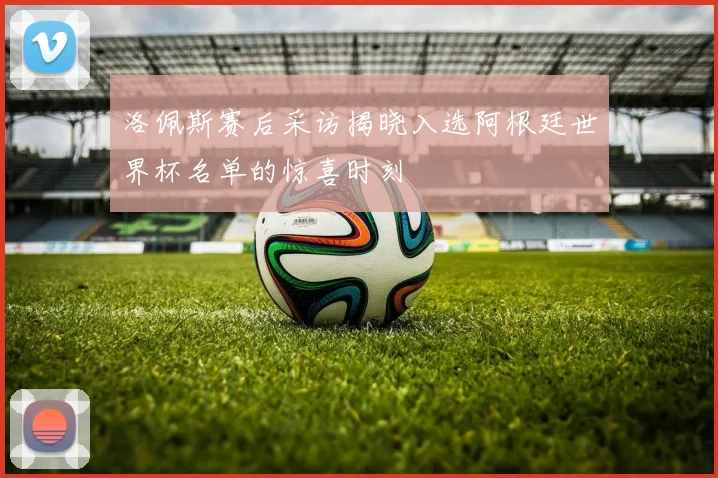 洛佩斯赛后采访揭晓入选阿根廷世界杯名单的惊喜时刻